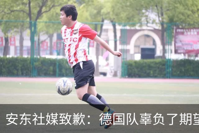 安东社媒致歉：德国队辜负了期望 球迷们完全有理由失望和愤怒