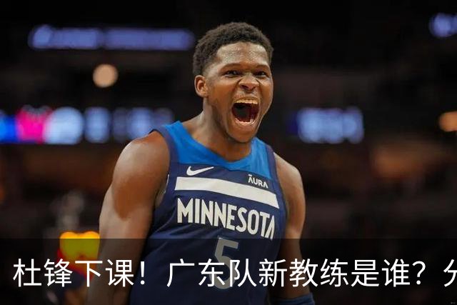 杜锋下课！广东队新教练是谁？分析3选1