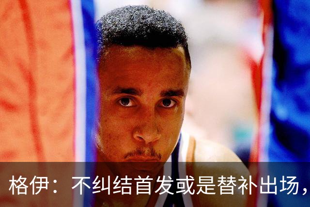 格伊：不纠结首发或是替补出场，巴拿马绝非鱼腩必须认真对待