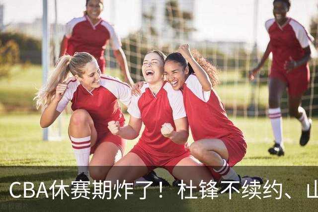 CBA休赛期炸了！杜锋不续约、山东抢王岚嵚、潘江下课？三颗雷同一周爆